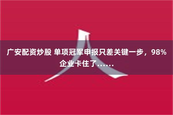 广安配资炒股 单项冠军申报只差关键一步，98%企业卡住了……