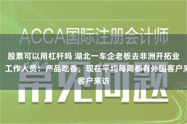 股票可以用杠杆吗 湖北一车企老板去非洲开拓业务，工作人员：产品吃香，现在平均每周都有外国客户来访