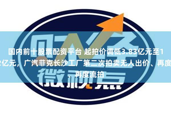 国内前十股票配资平台 起拍价调低3.83亿元至15.32亿元，广汽菲克长沙工厂第二次拍卖无人出价、再度流拍