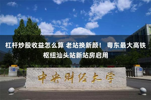 杠杆炒股收益怎么算 老站换新颜！ 粤东最大高铁枢纽汕头站新站房启用