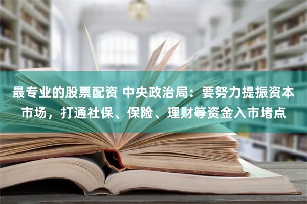 最专业的股票配资 中央政治局：要努力提振资本市场，打通社保、保险、理财等资金入市堵点