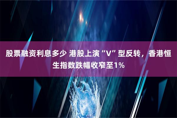 股票融资利息多少 港股上演“V”型反转，香港恒生指数跌幅收窄至1%