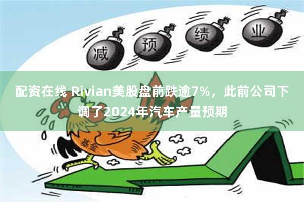 配资在线 Rivian美股盘前跌逾7%，此前公司下调了2024年汽车产量预期