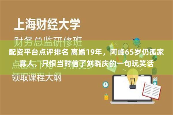 配资平台点评排名 离婚19年，阿峰65岁仍孤家寡人，只恨当时信了刘晓庆的一句玩笑话