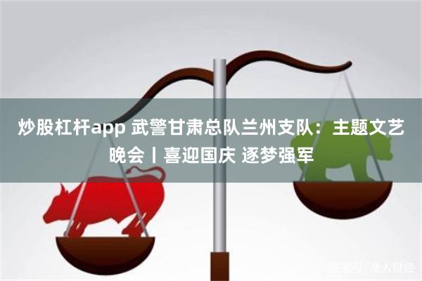 炒股杠杆app 武警甘肃总队兰州支队：主题文艺晚会丨喜迎国庆 逐梦强军