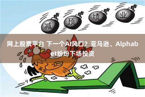 网上股票平台 下一个AI风口？亚马逊、Alphabet纷纷下场投资