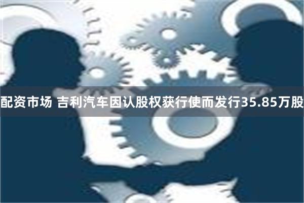 配资市场 吉利汽车因认股权获行使而发行35.85万股