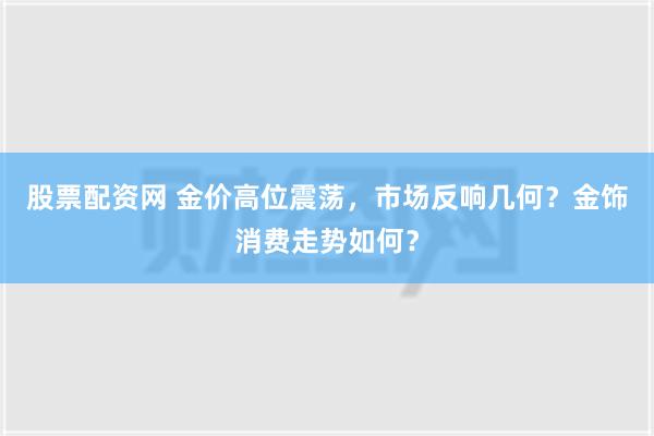 股票配资网 金价高位震荡，市场反响几何？金饰消费走势如何？