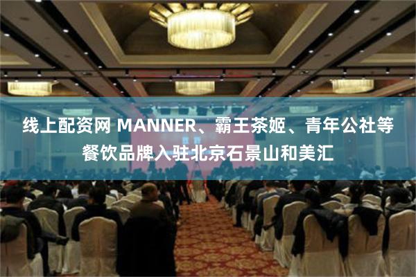 线上配资网 MANNER、霸王茶姬、青年公社等餐饮品牌入驻北京石景山和美汇