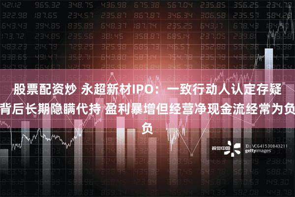 股票配资炒 永超新材IPO：一致行动人认定存疑背后长期隐瞒代持 盈利暴增但经营净现金流经常为负