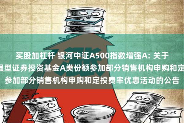 买股加杠杆 银河中证A500指数增强A: 关于银河中证A500指数增强型证券投资基金A类份额参加部分销售机构申购和定投费率优惠活动的公告