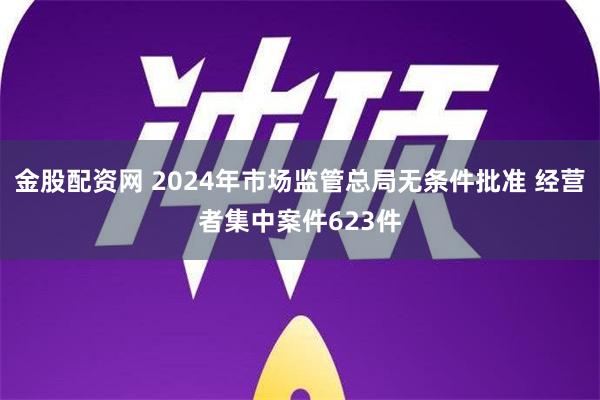 金股配资网 2024年市场监管总局无条件批准 经营者集中案件623件