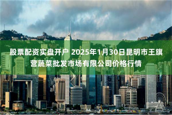 股票配资实盘开户 2025年1月30日昆明市王旗营蔬菜批发市场有限公司价格行情